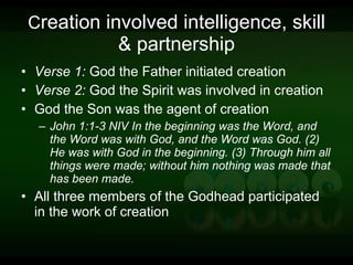 C reation involved intelligence, skill & partnership Verse 1:  God the Father initiated creation Verse 2:  God the Spirit was involved in creation God the Son was the agent of creation John 1:1-3 NIV In the beginning was the Word, and the Word was with God, and the Word was God. (2) He was with God in the beginning. (3) Through him all things were made; without him nothing was made that has been made. All three members of the Godhead participated in the work of creation 