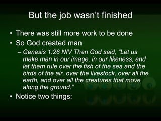 But the job wasn’t finished There was still more work to be done So God created man Genesis 1:26 NIV Then God said, “Let us make man in our image, in our likeness, and let them rule over the fish of the sea and the birds of the air, over the livestock, over all the earth, and over all the creatures that move along the ground.” Notice two things: 