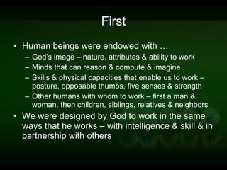 First Human beings were endowed with … God’s image – nature, attributes & ability to work Minds that can reason & compute & imagine Skills & physical capacities that enable us to work – posture, opposable thumbs, five senses & strength Other humans with whom to work – first a man & woman, then children, siblings, relatives & neighbors We were designed by God to work in the same ways that he works – with intelligence & skill & in partnership with others 