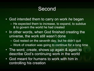 Second God intended them to carry on work  he  began He expected them to increase, to expand, to subdue & to govern the world he had created In other words, when God finished creating the universe, the work still wasn’t done God rested on the seventh day, but he didn’t quit Work of creation was going to continue for a long time The word,  create , shows up again & again to describe God’s continuing work in the world God meant for humans to work with him in controlling his creation 