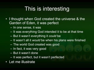 This is interesting I thought when God created the universe & the Garden of Eden, it was perfect In one sense, it was It was everything God intended it to be at that time But it wasn’t everything it  could  be It wasn’t all it  would  be when his plans were finished The world God created was good In fact, it was very good But it wasn’t done It was perfect, but it wasn’t perfected Let me illustrate 