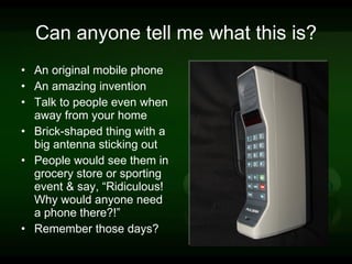 Can anyone tell me what this is? An original mobile phone An amazing invention Talk to people even when away from your home Brick-shaped thing with a big antenna sticking out People would see them in grocery store or sporting event & say, “Ridiculous! Why would anyone need a phone there?!”  Remember those days?  
