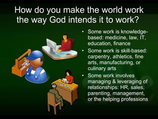 How do you make the world work the way God intends it to work?  Some work is knowledge-based: medicine, law, IT, education, finance Some work is skill-based: carpentry, athletics, fine arts, manufacturing, or culinary arts Some work involves managing & leveraging of relationships: HR, sales, parenting, management, or the helping professions 