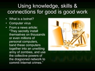 Using knowledge, skills & connections for good is good work What is a botnet? Computer virus From a news article: “They secretly install themselves on thousands or even millions of personal computers, band these computers together into an unwitting army of zombies, and use the collective powers of the dragooned network to commit Internet crimes.”  