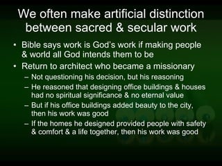 We often make artificial distinction between sacred & secular work Bible says work is God’s work if making people & world all God intends them to be Return to architect who became a missionary Not questioning his decision, but his reasoning He reasoned that designing office buildings & houses had no spiritual significance & no eternal value But if his office buildings added beauty to the city, then his work was good If the homes he designed provided people with safety & comfort & a life together, then his work was good 