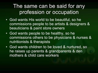 The same can be said for any profession or occupation God wants His world to be beautiful, so he commissions people to be artists & designers & beauticians & paint store owners God wants people to be healthy, so he commissions others to be physicians & nurses & nutritionists & therapists God wants children to be loved & nurtured, so he raises up parents & grandparents & den mothers & child care workers 