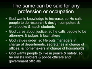 The same can be said for any profession or occupation God wants knowledge to increase, so He calls people to do research & design computers & write books & teach students God cares about justice, so he calls people to be attorneys & judges & lawmakers God values order, so He puts managers in charge of departments, secretaries in charge of offices, & homemakers in charge of households God wants people to live in peace & safety, so he enlists soldiers & police officers and government officials 