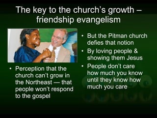 The key to the church’s growth – friendship evangelism Perception that the church can’t grow in the Northeast — that people won’t respond to the gospel But the Pitman church defies that notion By loving people & showing them Jesus People don’t care how much you know until they know how much you care 