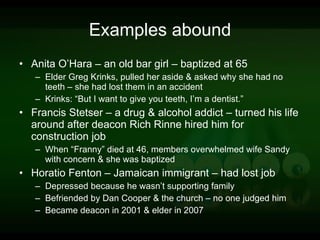 Examples abound Anita O’Hara – an old bar girl – baptized at 65 Elder Greg Krinks, pulled her aside & asked why she had no teeth – she had lost them in an accident Krinks: “But I want to give you teeth, I’m a dentist.” Francis Stetser – a drug & alcohol addict – turned his life around after deacon Rich Rinne hired him for construction job When “Franny” died at 46, members overwhelmed wife Sandy with concern & she was baptized Horatio Fenton – Jamaican immigrant – had lost job Depressed because he wasn’t supporting family Befriended by Dan Cooper & the church – no one judged him Became deacon in 2001 & elder in 2007 