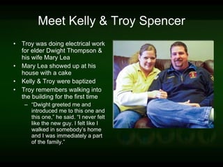 Meet Kelly & Troy Spencer Troy was doing electrical work for elder Dwight Thompson & his wife Mary Lea Mary Lea showed up at his house with a cake Kelly & Troy were baptized Troy remembers walking into the building for the first time “ Dwight greeted me and introduced me to this one and this one,” he said. “I never felt like the new guy. I felt like I walked in somebody’s home and I was immediately a part of the family.” 