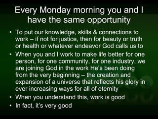 Every Monday morning you and I have the same opportunity To put our knowledge, skills & connections to work – if not for justice, then for beauty or truth or health or whatever endeavor God calls us to When you and I work to make life better for one person, for one community, for one industry, we are joining God in the work He’s been doing from the very beginning – the creation and expansion of a universe that reflects his glory in ever increasing ways for all of eternity When you understand this, work is good In fact, it’s very good 
