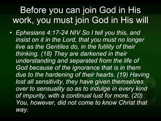 Before you can join God in His work, you must join God in His will Ephesians 4:17-24 NIV So I tell you this, and insist on it in the Lord, that you must no longer live as the Gentiles do, in the futility of their thinking. (18) They are darkened in their understanding and separated from the life of God because of the ignorance that is in them due to the hardening of their hearts. (19) Having lost all sensitivity, they have given themselves over to sensuality so as to indulge in every kind of impurity, with a continual lust for more. (20) You, however, did not come to know Christ that way. 
