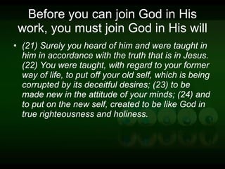 Before you can join God in His work, you must join God in His will (21) Surely you heard of him and were taught in him in accordance with the truth that is in Jesus. (22) You were taught, with regard to your former way of life, to put off your old self, which is being corrupted by its deceitful desires; (23) to be made new in the attitude of your minds; (24) and to put on the new self, created to be like God in true righteousness and holiness. 