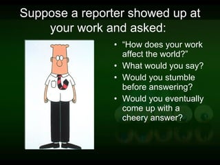 Suppose a reporter showed up at your work and asked:   “ How does your work affect the world?”  What would you say?  Would you stumble before answering?  Would you eventually come up with a cheery answer?  