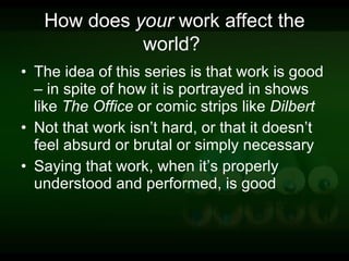 How does  your  work affect the world?   The idea of this series is that work is good – in spite of how it is portrayed in shows like  The Office  or comic strips like  Dilbert Not that work isn’t hard, or that it doesn’t feel absurd or brutal or simply necessary Saying that work, when it’s properly understood and performed, is good 