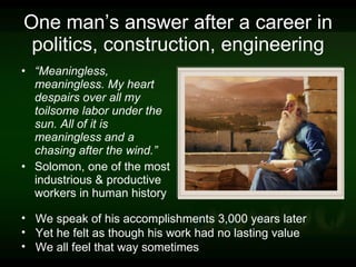 One man’s answer after a career in politics, construction, engineering “ Meaningless, meaningless. My heart despairs over all my toilsome labor under the sun. All of it is meaningless and a chasing after the wind.”  Solomon, one of the most industrious & productive workers in human history We speak of his accomplishments 3,000 years later Yet he felt as though his work had no lasting value We all feel that way sometimes 