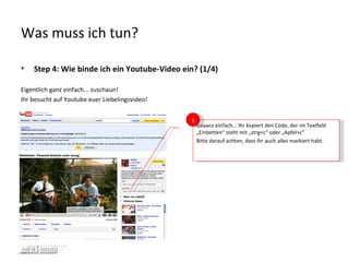 Was muss ich tun? Step 4: Wie binde ich ein Youtube-Video ein? (1/4) Eigentlich ganz einfach... zuschaun! Ihr besucht auf Youtube euer Liebelingsvideo! Gaaanz einfach... Ihr kopiert den Code, der im Textfeld „Einbetten“ steht mit „strg+c“ oder „Apfel+c“ Bitte darauf achten, dass ihr auch alles markiert habt. 1 