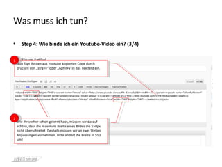 Was muss ich tun? Step 4: Wie binde ich ein Youtube-Video ein? (3/4) Nun fügt ihr den aus Youtube kopierten Code durch drücken von „strg+v“ oder „Apfel+v“in das Textfeld ein. 1 Wie ihr vorher schon gelernt habt, müssen wir darauf achten, dass die maximale Breite eines Bildes die 550px nicht überschreitet. Deshalb müssen wir an zwei Stellen Anpassungen vornehmen. Bitte ändert die Breite in 550 um!  2 