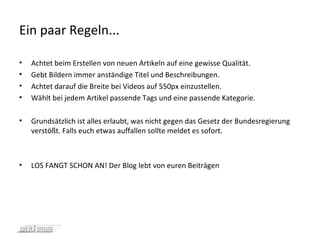 Ein paar Regeln... Achtet beim Erstellen von neuen Artikeln auf eine gewisse Qualität. Gebt Bildern immer anständige Titel und Beschreibungen. Achtet darauf die Breite bei Videos auf 550px einzustellen. Wählt bei jedem Artikel passende Tags und eine passende Kategorie. Grundsätzlich ist alles erlaubt, was nicht gegen das Gesetz der Bundesregierung verstößt. Falls euch etwas auffallen sollte meldet es sofort. LOS FANGT SCHON AN! Der Blog lebt von euren Beiträgen 