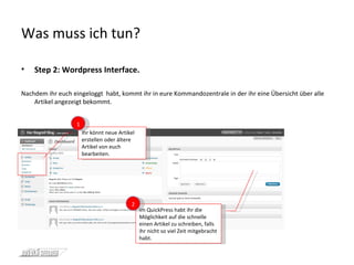 Was muss ich tun? Step 2: Wordpress Interface. Nachdem ihr euch eingeloggt  habt, kommt ihr in eure Kommandozentrale in der ihr eine Übersicht über alle Artikel angezeigt bekommt.  Ihr könnt neue Artikel erstellen oder ältere Artikel von euch bearbeiten. 1 Im QuickPress habt ihr die Möglichkeit auf die schnelle einen Artikel zu schreiben, falls ihr nicht so viel Zeit mitgebracht habt. 2 