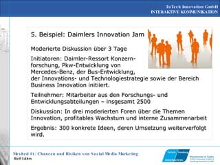 5. Beispiel: Daimlers Innovation Jam Moderierte Diskussion über 3 Tage Initiatoren: Daimler-Ressort Konzern- forschung, Pkw-Entwicklung von Mercedes-Benz, der Bus-Entwicklung, der Innovations- und Technologiestrategie sowie der Bereich Business Innovation initiiert.  Teilnehmer: Mitarbeiter aus den Forschungs- und Entwicklungsabteilungen – insgesamt 2500 Diskussion: In drei moderierten Foren über die Themen Innovation, profitables Wachstum und interne Zusammenarbeit  Ergebnis: 300 konkrete Ideen, deren Umsetzung weiterverfolgt wird.  
