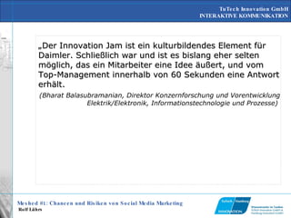 „ Der Innovation Jam ist ein kulturbildendes Element für Daimler. Schließlich war und ist es bislang eher selten möglich, das ein Mitarbeiter eine Idee äußert, und vom Top-Management innerhalb von 60 Sekunden eine Antwort erhält.   (Bharat Balasubramanian, Direktor Konzernforschung und Vorentwicklung Elektrik/Elektronik, Informationstechnologie und Prozesse)   