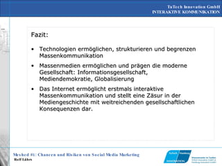 Fazit: Technologien ermöglichen, strukturieren und begrenzen Massenkommunikation Massenmedien ermöglichen und prägen die moderne Gesellschaft: Informationsgesellschaft, Mediendemokratie, Globalisierung Das Internet ermöglicht erstmals interaktive Massenkommunikation und stellt eine Zäsur in der Mediengeschichte mit weitreichenden gesellschaftlichen Konsequenzen dar. 