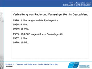 Verbreitung von Radio und Fernsehgeräten in Deutschland 1926: 1 Mio. angemeldete Radiogeräte 1936: 4 Mio. 1960: 15 Mio.  1955: 100.000 angemeldete Fernsehgeräte 1957: 1 Mio. 1970: 16 Mio.  