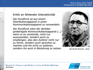 Kritik an fehlender Interaktivität Der Rundfunk ist aus einem Distributionsapparat in einen Kommunikationsapparat zu verwandeln.  Der Rundfunk wäre der denkbar großartigste Kommunikationsapparat (…) wenn er es verstünde, nicht nur auszusenden, sondern auch zu empfangen, also den Zuhörer nicht nur zu hören, sondern auch sprechen zu machen und ihn nicht zu isolieren, sondern ihn auch in Beziehung zu setzen.   Berthold Brecht, 1932 