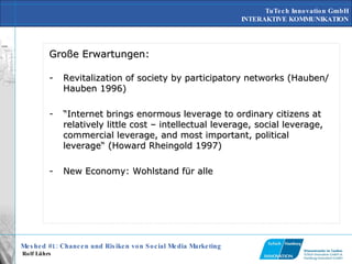 Große Erwartungen: Revitalization of society by participatory networks (Hauben/Hauben 1996) “ Internet brings enormous leverage to ordinary citizens at relatively little cost – intellectual leverage, social leverage, commercial leverage, and most important, political leverage“ (Howard Rheingold 1997) New Economy: Wohlstand für alle 