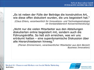 „ Es ist neben der Fülle der Beiträge die konstruktive Art, wie diese offen diskutiert wurden, die uns begeistert hat.“ (Claus Ehlers, verantwortlich für Innovations- und Technologiestrategie im Vorstandsbereich Konzernentwicklung) „ Nicht nur die vielen Mitarbeiter aus den Abteilungen diskutierten online begeistert mit, sondern auch die Führungskräfte. So ließ sich erreichen, was wir uns erträumt hatten – eine superdynamische Diskussion über alle Hierarchieebenen hinweg.“ (Florian Zimmermann, verantwortlicher Mitarbeiter aus dem Bereich Business Innovation) 
