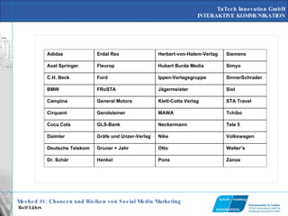 Zanox   Pons   Henkel   Dr. Schär   Walter’s   Otto   Gruner + Jahr   Deutsche Telekom   Volkswagen   Nike   Gräfe und Unzer-Verlag   Daimler   Tele 5   Neckermann   GLS-Bank   Coca Cola   Tchibo   MAWA   Gerolsteiner   Cirquent   STA Travel   Klett-Cotta Verlag   General Motors   Campina   Sixt   Jägermeister   FRoSTA   BMW   SinnerSchrader   Ippen-Verlagsgruppe   Ford   C.H. Beck   Simyo   Hubert Burda Media   Fleurop   Axel Springer   Siemens   Herbert-von-Halem-Verlag   Erdal Rex   Adidas   
