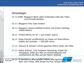 Chronologie: 15.11.2008: Bloggerin Barb Lattin (Colorado) sieht das Video   und schreibt darüber 15.11: Bloggerin Amy Gate twittert 16.11: Bloggerin Jessica Gottlieb twittert und kreiert hashtag   #MotrinMoms 16.11: #MotrinMoms wir Nr. 1 auf twitter search 16.11: Katja Presnal veröffentlicht ein Video mit MotrinMoms   tweets auf youtube: ~ 100.000 views 17.11: Johnson & Johnson nimmt gesamte Motrin Seite vom Netz 17.11: Kathy Widmer, Vice President Marketing, stoppt die   Kampagne, bittet per Mail um Entschuldigung und   veröffentlicht die Mail auf der Motrin Website 18.11: ff Berichte in allen großen Medien und Agenturen:   New York Times, Wall Street Journal, Reuters etc. 