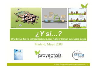 ¿Y si…?
Una breve breve introducción a Lean, Agile y Scrum en cuatro actos

                    Madrid, Mayo 2009




                                     © 2009 Proyectalis Gestión de Proyectos S.L.c
 