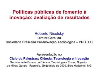 Políticas públicas de fomento à inovação: avaliação de resultados Roberto Nicolsky Diretor Geral da Sociedade Brasileira Pró-Inovação Tecnológica – PROTEC Apresentação no Ciclo de Palestras: Ciência, Tecnologia e Inovação Secretaria de Estado da Ciência, Tecnologia e Ensino Superior  de Minas Gerais - Fapemig, 29  de maio de 2009, Belo Horizonte, MG 