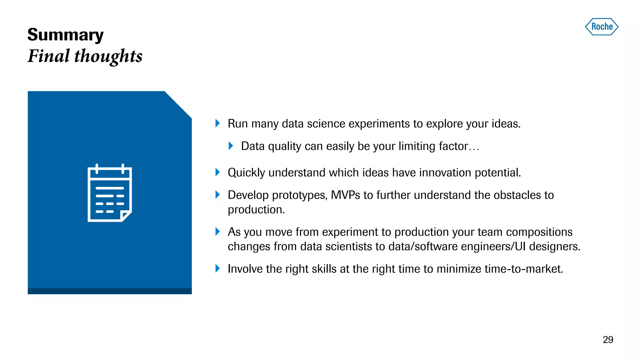 Summary
Final thoughts
 Run many data science experiments to explore your ideas.
 Data quality can easily be your limiting factor…
 Quickly understand which ideas have innovation potential.
 Develop prototypes, MVPs to further understand the obstacles to
production.
 As you move from experiment to production your team compositions
changes from data scientists to data/software engineers/UI designers.
 Involve the right skills at the right time to minimize time-to-market.
29
 