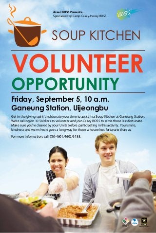 Friday, September 5, 10 a.m.
Ganeung Station, Uijeongbu
Get in the‘giving spirit’and donate your time to assist in a Soup Kitchen at Ganeung Station.
We’re calling on 10 Soldiers to volunteer and join Casey BOSS to serve those less fortunate.
Make sure you’re cleared by your Units before participating in this activity. Your smile,
kindness and warm heart goes a long way for those who are less fortunate than us.
For more information, call 730-4601/4602/6188.
SOUP KITCHEN
Area I BOSS Presents...
Sponsored by Camp Casey-Hovey BOSS
VOLUNTEER
OPPORTUNITY
 