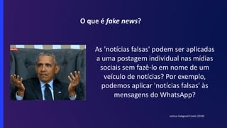 O que é fake news?
As 'notícias falsas' podem ser aplicadas
a uma postagem individual nas mídias
sociais sem fazê-lo em nome de um
veículo de notícias? Por exemplo,
podemos aplicar 'notícias falsas' às
mensagens do WhatsApp?
Joshua Habgood-Coote (2018)
 