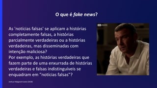 O que é fake news?
As 'notícias falsas' se aplicam a histórias
completamente falsas, a histórias
parcialmente verdadeiras ou a histórias
verdadeiras, mas disseminadas com
intenção maliciosa?
Por exemplo, as histórias verdadeiras que
fazem parte de uma enxurrada de histórias
verdadeiras e falsas indistinguíveis se
enquadram em "notícias falsas"?
Joshua Habgood-Coote (2018)
 