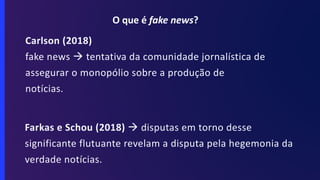 Carlson (2018)
fake news à tentativa da comunidade jornalística de
assegurar o monopólio sobre a produção de
notícias.
Farkas e Schou (2018) à disputas em torno desse
significante flutuante revelam a disputa pela hegemonia da
verdade notícias.
O que é fake news?
 