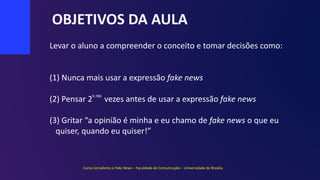 OBJETIVOS DA AULA
(1) Nunca mais usar a expressão fake news
(2) Pensar 2 vezes antes de usar a expressão fake news
(3) Gritar “a opinião é minha e eu chamo de fake news o que eu
quiser, quando eu quiser!”
Levar o aluno a compreender o conceito e tomar decisões como:
9.789
Curso Jornalismo e Fake News – Faculdade de Comunicação – Universidade de Brasília
 