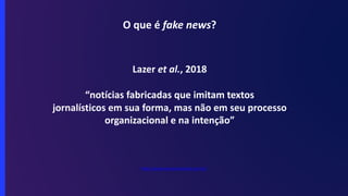 O que é fake news?
Lazer et al., 2018
“notícias fabricadas que imitam textos
jornalísticos em sua forma, mas não em seu processo
organizacional e na intenção”
https://www.sensacionalista.com.br/
 