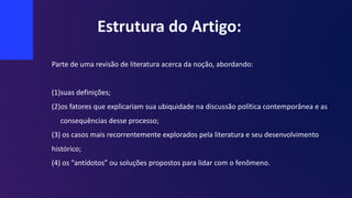 Estrutura do Artigo:
Parte de uma revisão de literatura acerca da noção, abordando:
(1)suas definições;
(2)os fatores que explicariam sua ubiquidade na discussão política contemporânea e as
consequências desse processo;
(3) os casos mais recorrentemente explorados pela literatura e seu desenvolvimento
histórico;
(4) os “antídotos” ou soluções propostos para lidar com o fenômeno.
 