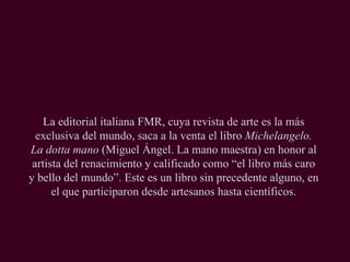 La editorial italiana FMR, cuya revista de arte es la más exclusiva del mundo, saca a la venta el libro  Michelangelo. La dotta mano  (Miguel Ángel. La mano maestra) en honor al artista del renacimiento y calificado como “el libro más caro y bello del mundo”. Este es un libro sin precedente alguno, en el que participaron desde artesanos hasta científicos. 