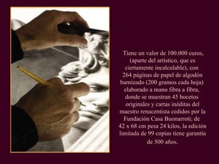 Tiene un valor de 100.000 euros, (aparte del artístico, que es ciertamente incalculable), con  264 páginas de papel de algodón barnizado (200 gramos cada hoja)  elaborado a mano fibra a fibra,  donde se muestran 45 bocetos  originales y cartas inéditas del maestro renacentista cedidos por la Fundación Casa Buonarroti; de  42 x 68 cm pesa 24 kilos, la edición limitada de 99 copias tiene garantía de 500 años . 