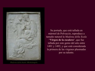 Madona della Scala-  Michelangelo Su portada, que está tallada en mármol de Polvaccio, reproduce a tamaño natural la  Madona della Scala  “ Virgen de la escalera “, que fue tallada por este genio del arte entre 1491 y 1492, y que está considerada la primera de las vírgenes plasmadas por su talento. 