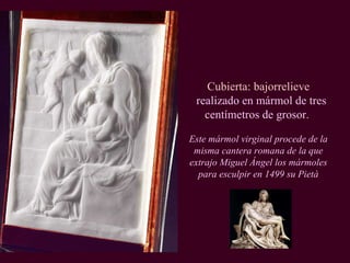 Cubierta: bajorrelieve realizado en mármol de tres centímetros de grosor.  Este mármol virginal procede de la misma cantera romana de la que extrajo Miguel Ángel los mármoles para esculpir en 1499 su Pietà 