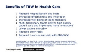 Benefits of TBW in Health Care
Reduced hospitalisation and costs
Increased effectiveness and innovation
Increased well-being of team members
Multi-disciplinary teams deliver high quality
patient care and implement more innovations
Lower patient mortality
Reduced error rates
Reduced turnover and sickness absence
Lyubovnikova, J. & West, M.A. (2013). Why teamwork matters: Enabling health care
team effectiveness for the delivery of high-quality patient care. In E. Salas et al. (eds.).
Developing and enhancing teamwork in organizations: Evidence-based practice and
guidelines. (pp.331-372). San Francisco: Jossey Bass.
 