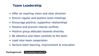 Team Leadership
• Offer an inspiring vision and clear direction
• Ensure regular and positive team meetings
• Encourage positive, supportive relationships
• Resolve and prevent intense conflicts
• Positive group attitudes towards diversity
• Be attentive and listen carefully to the team
• Lead inter-team cooperation
• Nurture team learning, improvement & innovation
 