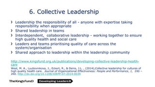 6. Collective Leadership
Leadership the responsibility of all - anyone with expertise taking
responsibility when appropriate
Shared leadership in teams
Interdependent, collaborative leadership - working together to ensure
high quality health and social care
Leaders and teams prioritising quality of care across the
system/organisation
Shared approach to leadership within the leadership community
http://www.kingsfund.org.uk/publications/developing-collective-leadership-health-
care
West, M. A., Lyubovnikova, J., Eckert, R., & Denis, J.L. , (2014),Collective leadership for cultures of
high quality health care. Journal of Organizational Effectiveness: People and Performance, 1, 240 –
260. http://dx.doi.org/10.1108/JOEPP-07-2014-0039
 